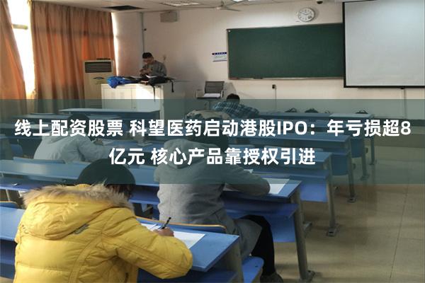 线上配资股票 科望医药启动港股IPO：年亏损超8亿元 核心产品靠授权引进