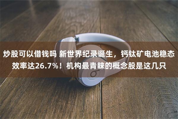 炒股可以借钱吗 新世界纪录诞生，钙钛矿电池稳态效率达26.7%！机构最青睐的概念股是这几只