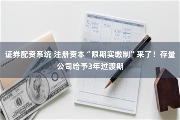 证券配资系统 注册资本“限期实缴制”来了！存量公司给予3年过渡期