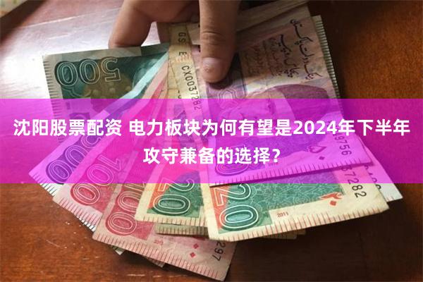 沈阳股票配资 电力板块为何有望是2024年下半年攻守兼备的选择？