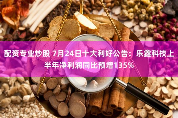 配资专业炒股 7月24日十大利好公告：乐鑫科技上半年净利润同比预增135%