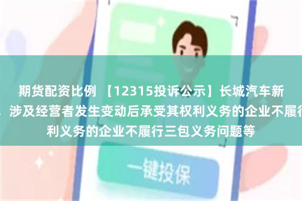 期货配资比例 【12315投诉公示】长城汽车新增19件投诉公示，涉及经营者发生变动后承受其权利义务的企业不履行三包义务问题等