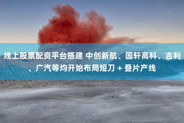 线上股票配资平台搭建 中创新航、国轩高科、吉利、广汽等均开始布局短刀 + 叠片产线