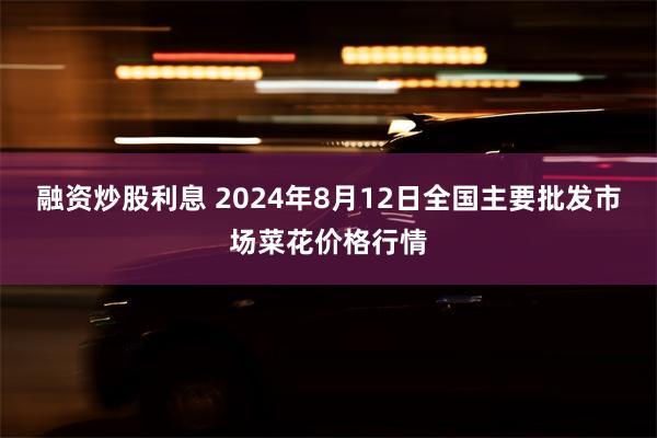 融资炒股利息 2024年8月12日全国主要批发市场菜花价格行情