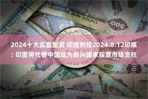 2024十大实盘配资 印度财经2024.8.12印媒: 印度将代替中国成为新兴国家股票市场支柱