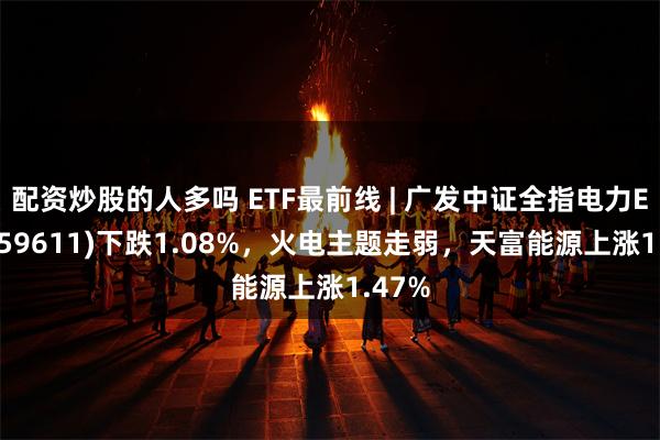 配资炒股的人多吗 ETF最前线 | 广发中证全指电力ETF(159611)下跌1.08%，火电主题走弱，天富能源上涨1.47%