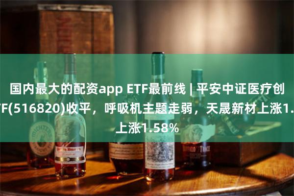 国内最大的配资app ETF最前线 | 平安中证医疗创新ETF(516820)收平，呼吸机主题走弱，天晟新材上涨1.58%