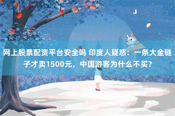 网上股票配资平台安全吗 印度人疑惑：一条大金链子才卖1500元，中国游客为什么不买？