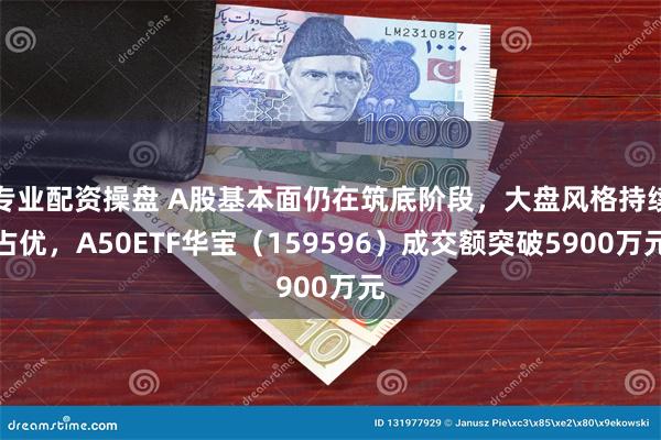 专业配资操盘 A股基本面仍在筑底阶段，大盘风格持续占优，A50ETF华宝（159596）成交额突破5900万元