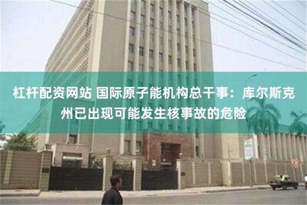 杠杆配资网站 国际原子能机构总干事：库尔斯克州已出现可能发生核事故的危险