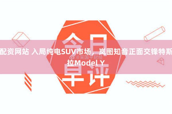 配资网站 入局纯电SUV市场，岚图知音正面交锋特斯拉Model Y