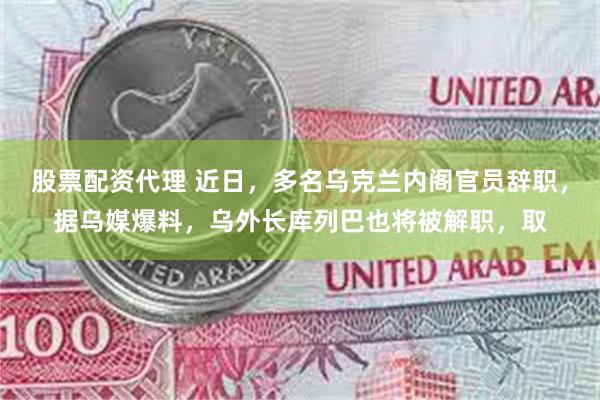 股票配资代理 近日，多名乌克兰内阁官员辞职，据乌媒爆料，乌外长库列巴也将被解职，取