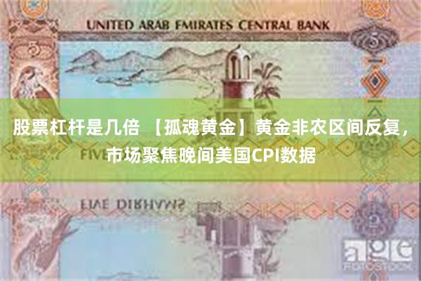 股票杠杆是几倍 【孤魂黄金】黄金非农区间反复，市场聚焦晚间美国CPI数据