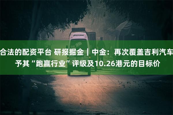 合法的配资平台 研报掘金｜中金：再次覆盖吉利汽车 予其“跑赢行业”评级及10.26港元的目标价