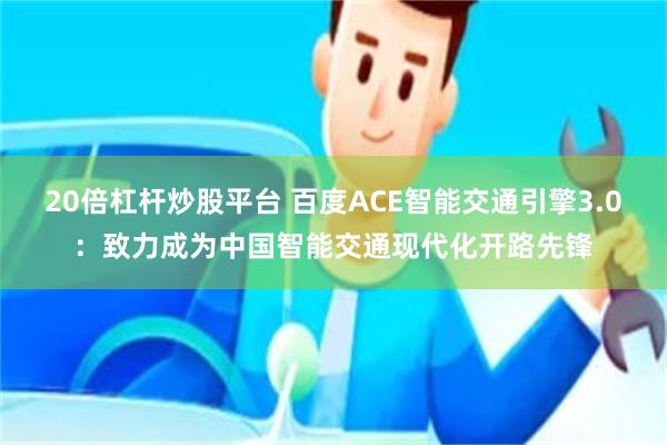 20倍杠杆炒股平台 百度ACE智能交通引擎3.0：致力成为中国智能交通现代化开路先锋