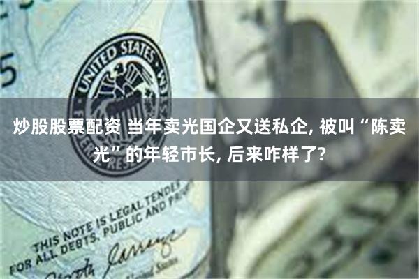 炒股股票配资 当年卖光国企又送私企, 被叫“陈卖光”的年轻市长, 后来咋样了?