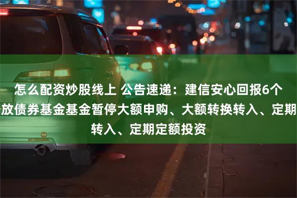 怎么配资炒股线上 公告速递：建信安心回报6个月定期开放债券基金基金暂停大额申购、大额转换转入、定期定额投资