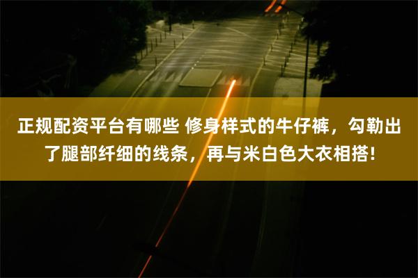 正规配资平台有哪些 修身样式的牛仔裤，勾勒出了腿部纤细的线条，再与米白色大衣相搭!