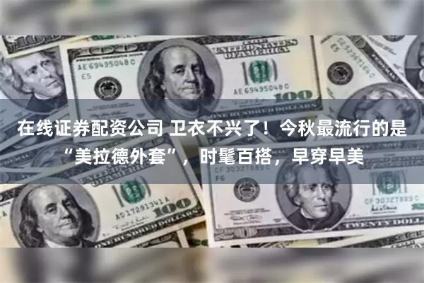 在线证券配资公司 卫衣不兴了！今秋最流行的是“美拉德外套”，时髦百搭，早穿早美