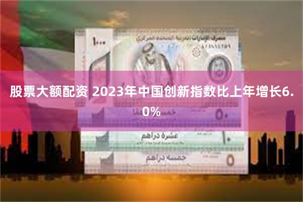 股票大额配资 2023年中国创新指数比上年增长6.0%