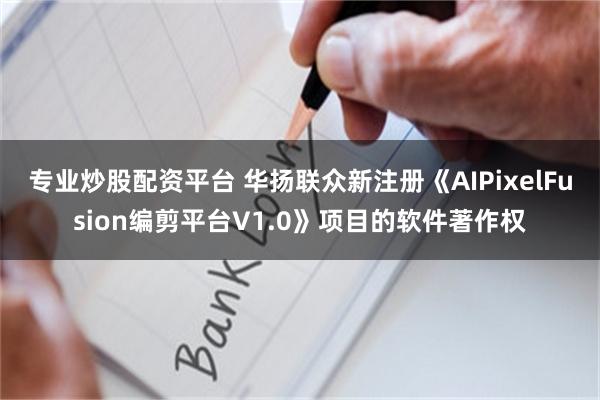 专业炒股配资平台 华扬联众新注册《AIPixelFusion编剪平台V1.0》项目的软件著作权