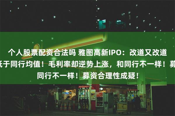 个人股票配资合法吗 雅图高新IPO：改道又改道！研发费用率低于同行均值！毛利率却逆势上涨，和同行不一样！募资合理性成疑！