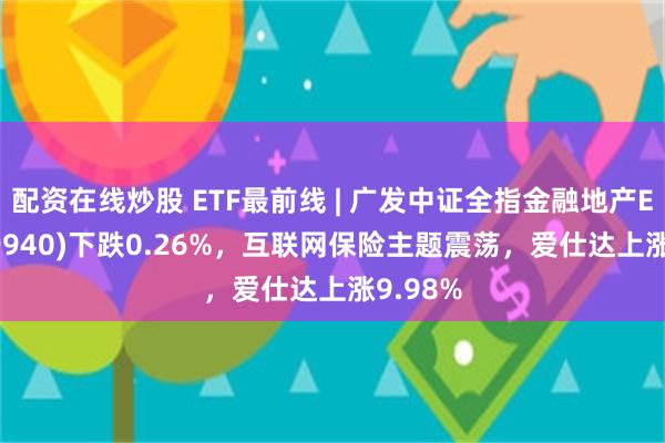 配资在线炒股 ETF最前线 | 广发中证全指金融地产ETF(159940)下跌0.26%，互联网保险主题震荡，爱仕达上涨9.98%