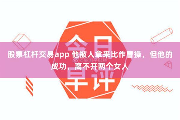 股票杠杆交易app 他被人拿来比作曹操，但他的成功，离不开两个女人