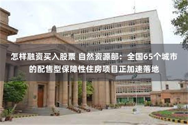 怎样融资买入股票 自然资源部：全国65个城市的配售型保障性住房项目正加速落地