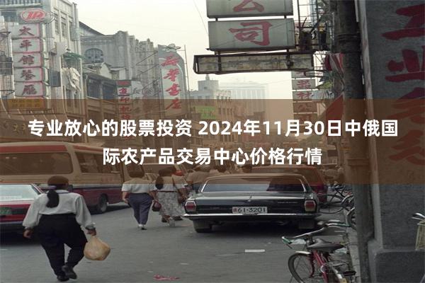 专业放心的股票投资 2024年11月30日中俄国际农产品交易中心价格行情