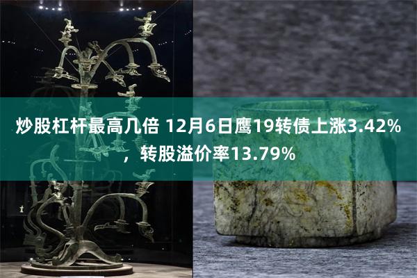 炒股杠杆最高几倍 12月6日鹰19转债上涨3.42%，转股溢价率13.79%