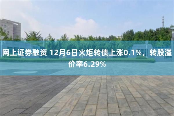 网上证劵融资 12月6日火炬转债上涨0.1%，转股溢价率6.29%