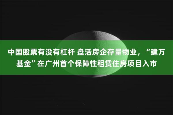 中国股票有没有杠杆 盘活房企存量物业，“建万基金”在广州首个保障性租赁住房项目入市