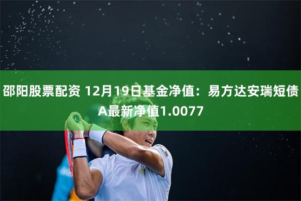 邵阳股票配资 12月19日基金净值：易方达安瑞短债A最新净值1.0077