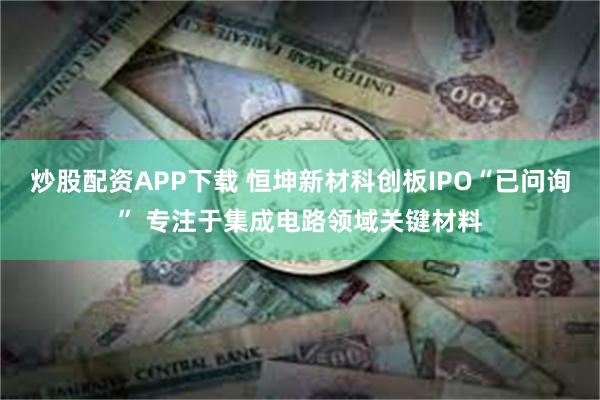 炒股配资APP下载 恒坤新材科创板IPO“已问询” 专注于集成电路领域关键材料