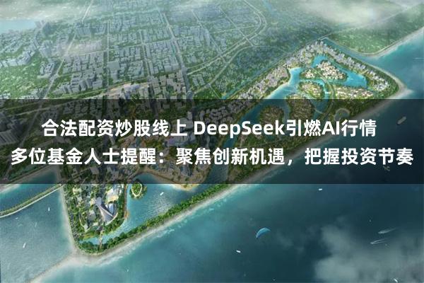 合法配资炒股线上 DeepSeek引燃AI行情 多位基金人士提醒：聚焦创新机遇，把握投资节奏