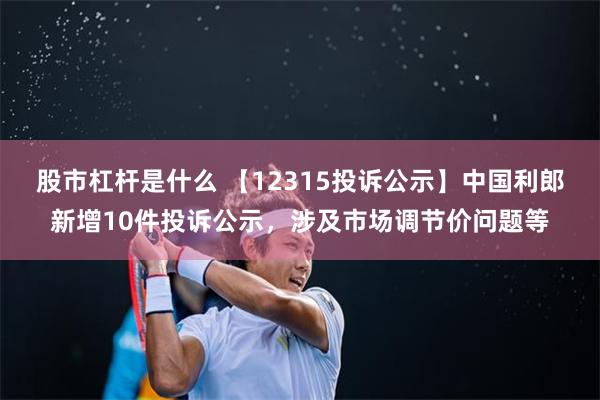 股市杠杆是什么 【12315投诉公示】中国利郎新增10件投诉公示，涉及市场调节价问题等