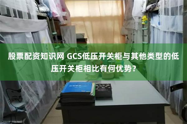 股票配资知识网 GCS低压开关柜与其他类型的低压开关柜相比有何优势？