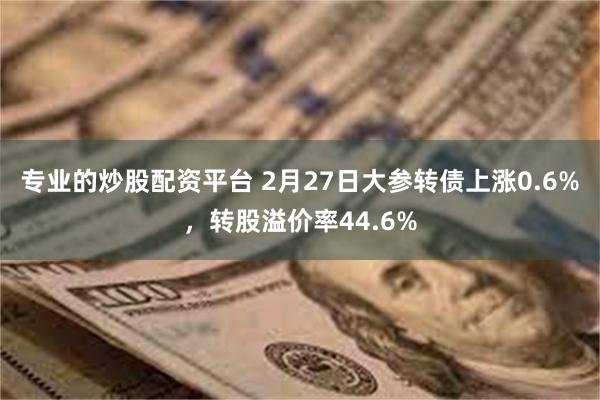 专业的炒股配资平台 2月27日大参转债上涨0.6%，转股溢价率44.6%